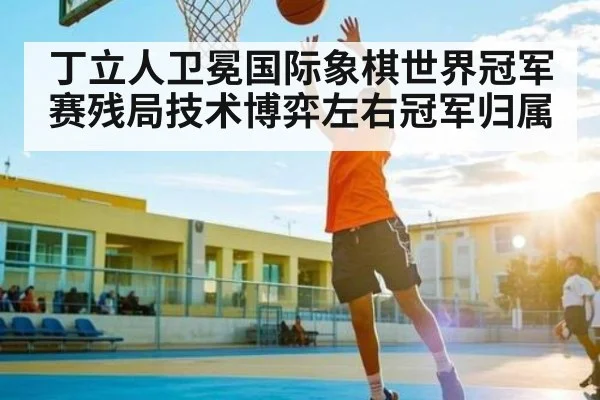 丁立人卫冕国际象棋世界冠军赛残局技术博弈左右冠军归属
