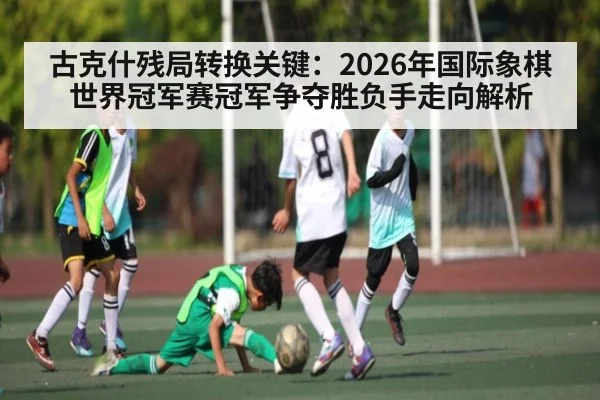 古克什残局转换关键：2026年国际象棋世界冠军赛冠军争夺胜负手走向解析